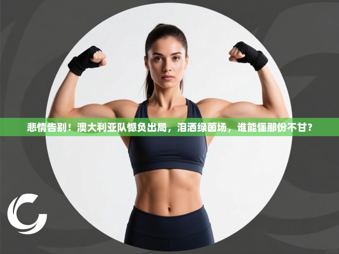 悲情告别！澳大利亚队憾负出局，泪洒绿茵场，谁能懂那份不甘？  第2张